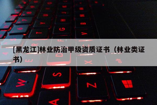 [黑龍江]林業(yè)防治甲級(jí)資質(zhì)證書（林業(yè)類證書）