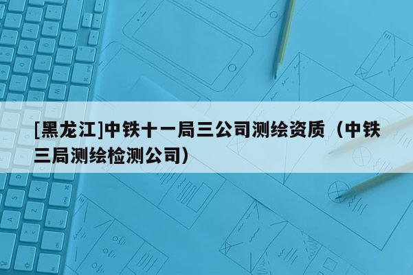[黑龍江]中鐵十一局三公司測(cè)繪資質(zhì)（中鐵三局測(cè)繪檢測(cè)公司）