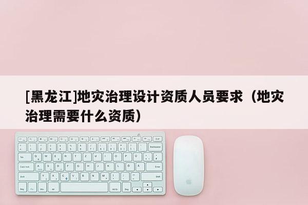 [黑龍江]地災(zāi)治理設(shè)計資質(zhì)人員要求（地災(zāi)治理需要什么資質(zhì)）