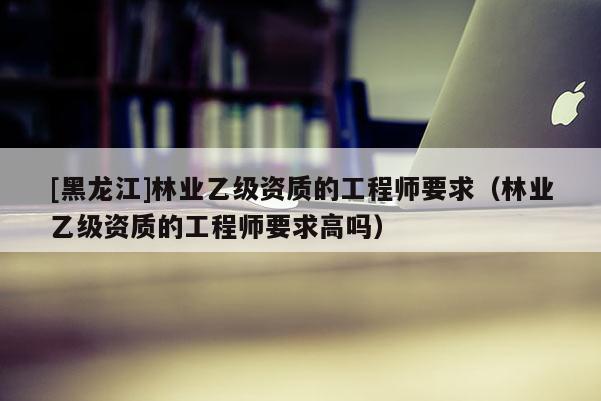 [黑龍江]林業(yè)乙級資質(zhì)的工程師要求（林業(yè)乙級資質(zhì)的工程師要求高嗎）