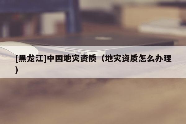 [黑龍江]中國地災(zāi)資質(zhì)（地災(zāi)資質(zhì)怎么辦理）