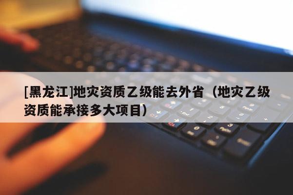 [黑龍江]地災(zāi)資質(zhì)乙級(jí)能去外?。ǖ貫?zāi)乙級(jí)資質(zhì)能承接多大項(xiàng)目）
