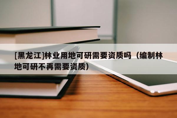 [黑龍江]林業(yè)用地可研需要資質(zhì)嗎（編制林地可研不再需要資質(zhì)）