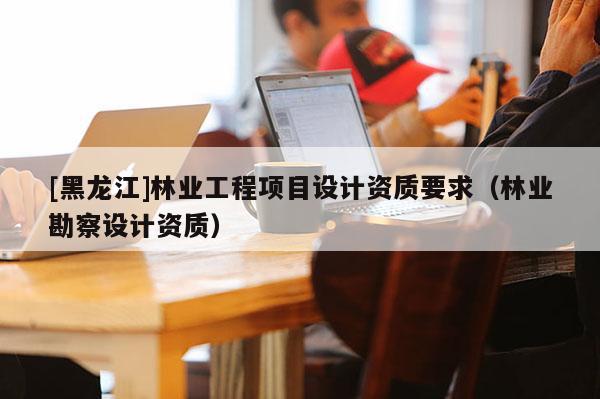 [黑龍江]林業(yè)工程項(xiàng)目設(shè)計(jì)資質(zhì)要求（林業(yè)勘察設(shè)計(jì)資質(zhì)）