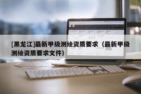 [黑龍江]最新甲級測繪資質(zhì)要求（最新甲級測繪資質(zhì)要求文件）