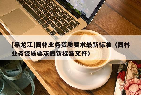 [黑龍江]園林業(yè)務資質(zhì)要求最新標準（園林業(yè)務資質(zhì)要求最新標準文件）