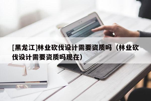 [黑龍江]林業(yè)砍伐設(shè)計(jì)需要資質(zhì)嗎（林業(yè)砍伐設(shè)計(jì)需要資質(zhì)嗎現(xiàn)在）