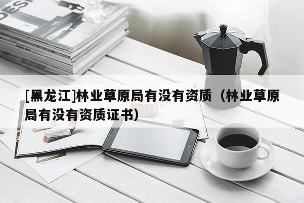 [黑龍江]林業(yè)草原局有沒有資質(zhì)（林業(yè)草原局有沒有資質(zhì)證書）