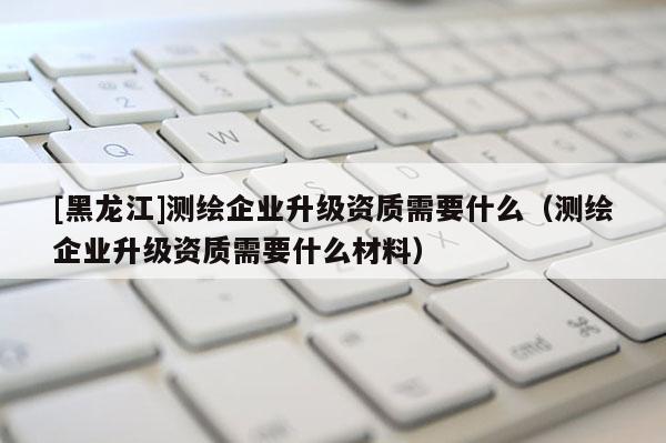 [黑龍江]測繪企業(yè)升級資質需要什么（測繪企業(yè)升級資質需要什么材料）