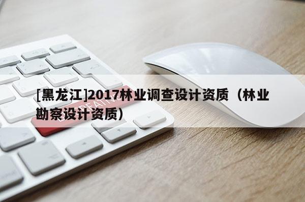 [黑龍江]2017林業(yè)調(diào)查設(shè)計(jì)資質(zhì)（林業(yè)勘察設(shè)計(jì)資質(zhì)）