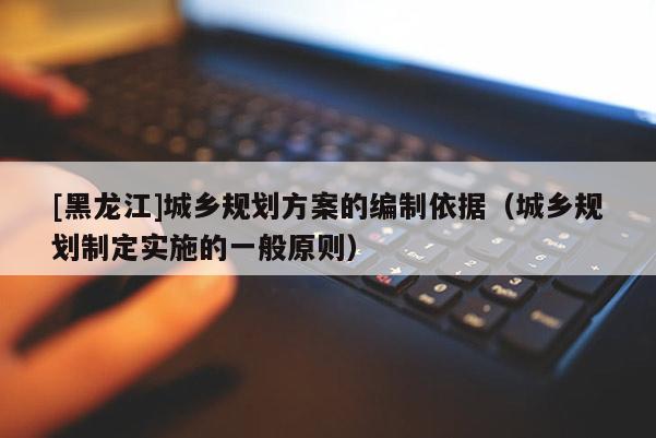 [黑龍江]城鄉(xiāng)規(guī)劃方案的編制依據(jù)（城鄉(xiāng)規(guī)劃制定實(shí)施的一般原則）