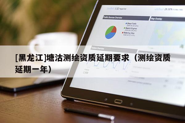 [黑龍江]塘沽測繪資質延期要求（測繪資質延期一年）
