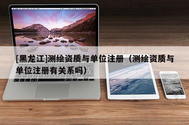 [黑龍江]測繪資質與單位注冊（測繪資質與單位注冊有關系嗎）