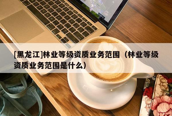 [黑龍江]林業(yè)等級(jí)資質(zhì)業(yè)務(wù)范圍（林業(yè)等級(jí)資質(zhì)業(yè)務(wù)范圍是什么）