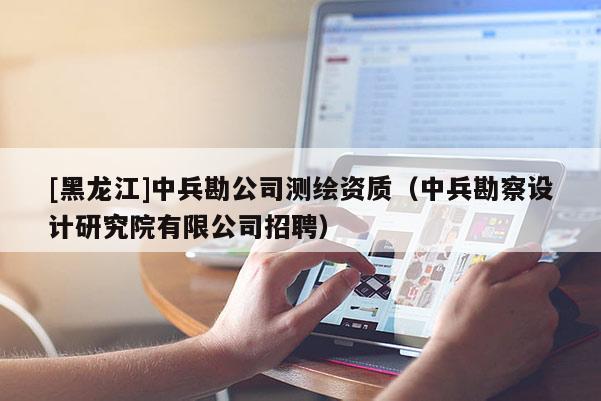 [黑龍江]中兵勘公司測繪資質（中兵勘察設計研究院有限公司招聘）