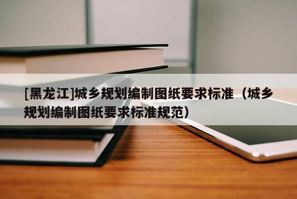 [黑龍江]城鄉(xiāng)規(guī)劃編制圖紙要求標(biāo)準(zhǔn)（城鄉(xiāng)規(guī)劃編制圖紙要求標(biāo)準(zhǔn)規(guī)范）