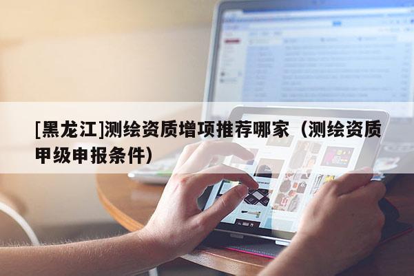 [黑龍江]測繪資質增項推薦哪家（測繪資質甲級申報條件）