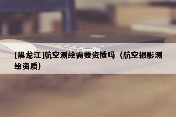 [黑龍江]航空測繪需要資質嗎（航空攝影測繪資質）
