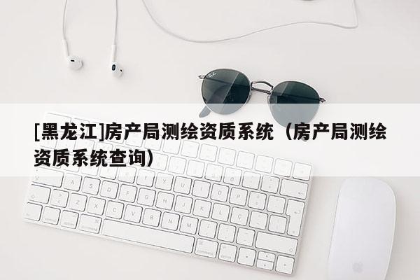 [黑龍江]房產局測繪資質系統(tǒng)（房產局測繪資質系統(tǒng)查詢）