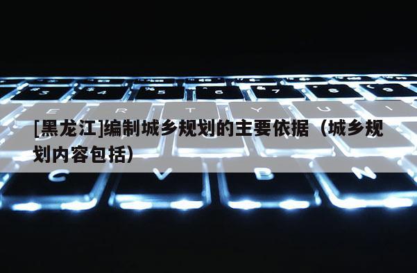 [黑龍江]編制城鄉(xiāng)規(guī)劃的主要依據（城鄉(xiāng)規(guī)劃內容包括）