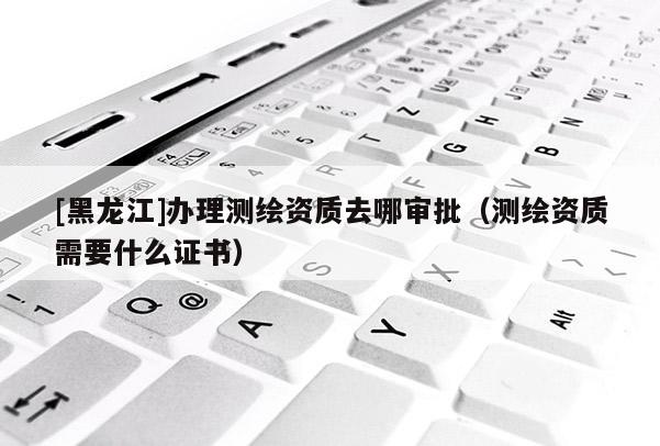 [黑龍江]辦理測繪資質去哪審批（測繪資質需要什么證書）