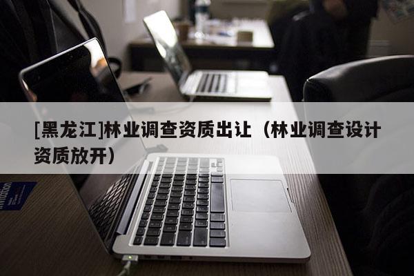 [黑龍江]林業(yè)調(diào)查資質(zhì)出讓?zhuān)謽I(yè)調(diào)查設(shè)計(jì)資質(zhì)放開(kāi)）