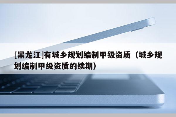 [黑龍江]有城鄉(xiāng)規(guī)劃編制甲級資質(zhì)（城鄉(xiāng)規(guī)劃編制甲級資質(zhì)的續(xù)期）