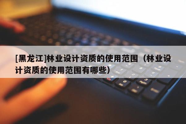 [黑龍江]林業(yè)設(shè)計(jì)資質(zhì)的使用范圍（林業(yè)設(shè)計(jì)資質(zhì)的使用范圍有哪些）