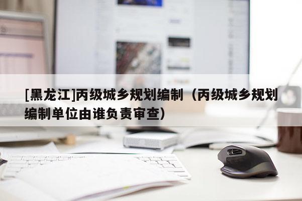[黑龍江]丙級城鄉(xiāng)規(guī)劃編制（丙級城鄉(xiāng)規(guī)劃編制單位由誰負責(zé)審查）