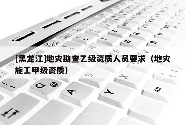 [黑龍江]地災(zāi)勘查乙級(jí)資質(zhì)人員要求（地災(zāi)施工甲級(jí)資質(zhì)）