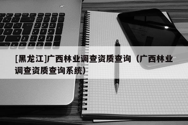 [黑龍江]廣西林業(yè)調(diào)查資質(zhì)查詢（廣西林業(yè)調(diào)查資質(zhì)查詢系統(tǒng)）