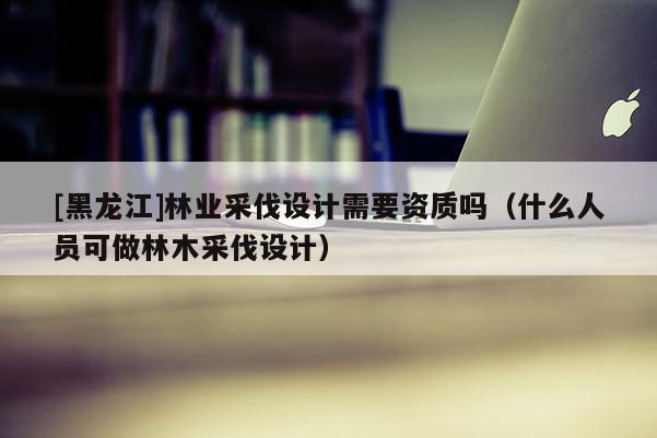 [黑龍江]林業(yè)采伐設(shè)計(jì)需要資質(zhì)嗎（什么人員可做林木采伐設(shè)計(jì)）
