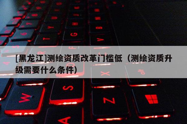 [黑龍江]測(cè)繪資質(zhì)改革門檻低（測(cè)繪資質(zhì)升級(jí)需要什么條件）