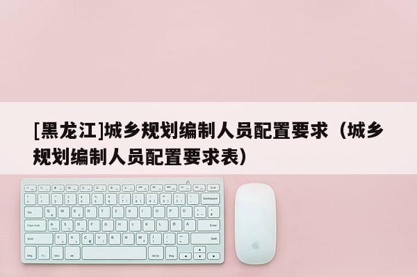 [黑龍江]城鄉(xiāng)規(guī)劃編制人員配置要求（城鄉(xiāng)規(guī)劃編制人員配置要求表）