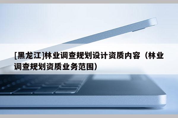 [黑龍江]林業(yè)調(diào)查規(guī)劃設(shè)計(jì)資質(zhì)內(nèi)容（林業(yè)調(diào)查規(guī)劃資質(zhì)業(yè)務(wù)范圍）