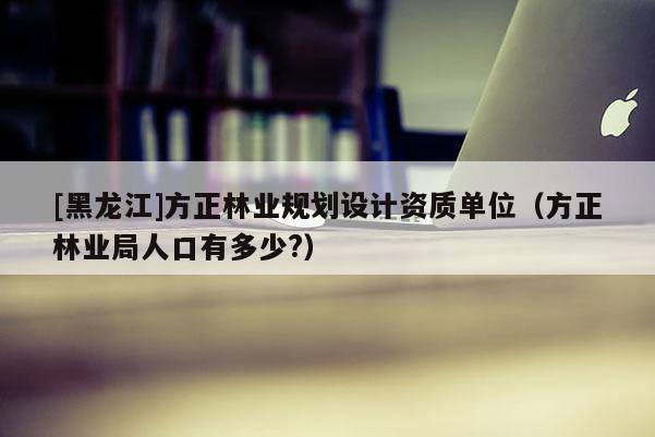 [黑龍江]方正林業(yè)規(guī)劃設(shè)計(jì)資質(zhì)單位（方正林業(yè)局人口有多少?）