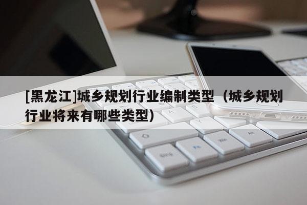 [黑龍江]城鄉(xiāng)規(guī)劃行業(yè)編制類型（城鄉(xiāng)規(guī)劃行業(yè)將來有哪些類型）