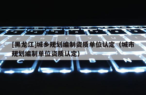 [黑龍江]城鄉(xiāng)規(guī)劃編制資質(zhì)單位認定（城市規(guī)劃編制單位資質(zhì)認定）