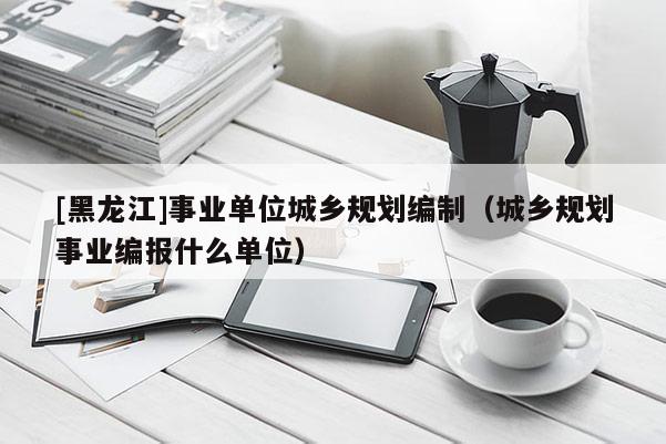 [黑龍江]事業(yè)單位城鄉(xiāng)規(guī)劃編制（城鄉(xiāng)規(guī)劃事業(yè)編報(bào)什么單位）