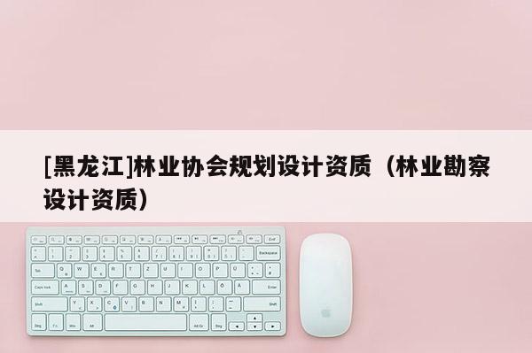 [黑龍江]林業(yè)協(xié)會規(guī)劃設(shè)計(jì)資質(zhì)（林業(yè)勘察設(shè)計(jì)資質(zhì)）