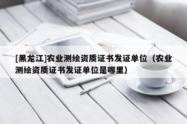[黑龍江]農(nóng)業(yè)測繪資質證書發(fā)證單位（農(nóng)業(yè)測繪資質證書發(fā)證單位是哪里）