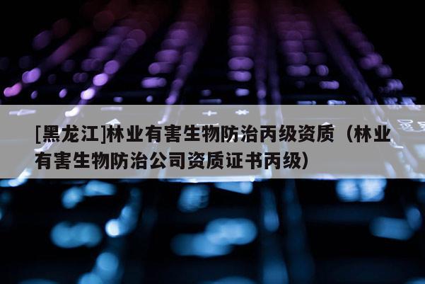 [黑龍江]林業(yè)有害生物防治丙級(jí)資質(zhì)（林業(yè)有害生物防治公司資質(zhì)證書(shū)丙級(jí)）
