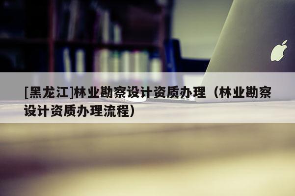 [黑龍江]林業(yè)勘察設(shè)計(jì)資質(zhì)辦理（林業(yè)勘察設(shè)計(jì)資質(zhì)辦理流程）
