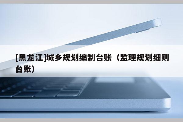 [黑龍江]城鄉(xiāng)規(guī)劃編制臺(tái)賬（監(jiān)理規(guī)劃細(xì)則臺(tái)賬）