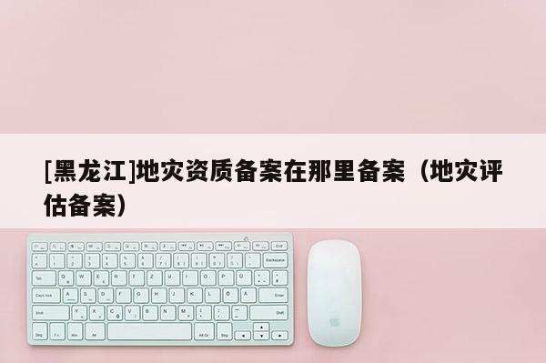 [黑龍江]地災(zāi)資質(zhì)備案在那里備案（地災(zāi)評估備案）