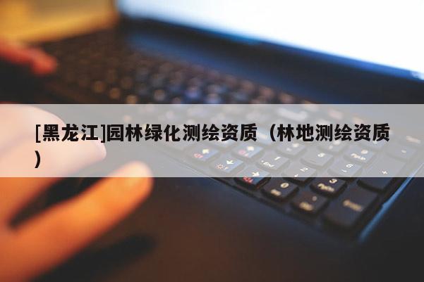 [黑龍江]園林綠化測繪資質(zhì)（林地測繪資質(zhì)）