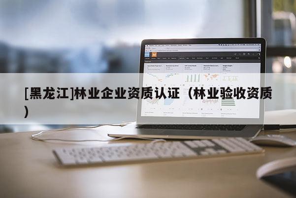 [黑龍江]林業(yè)企業(yè)資質(zhì)認(rèn)證（林業(yè)驗收資質(zhì)）