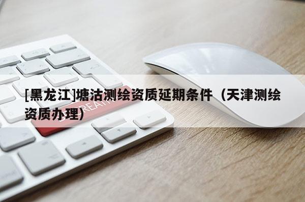 [黑龍江]塘沽測繪資質(zhì)延期條件（天津測繪資質(zhì)辦理）