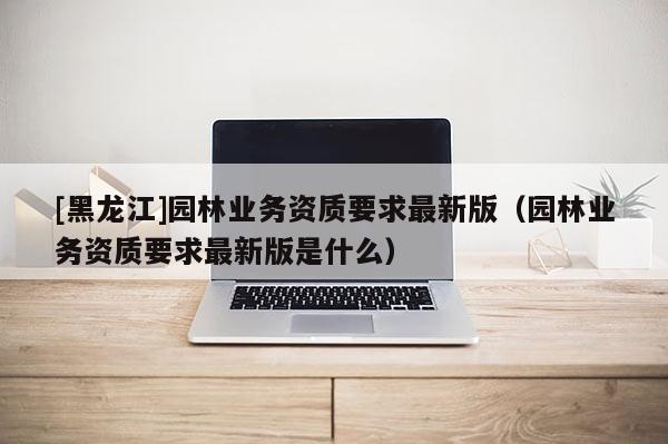 [黑龍江]園林業(yè)務資質要求最新版（園林業(yè)務資質要求最新版是什么）