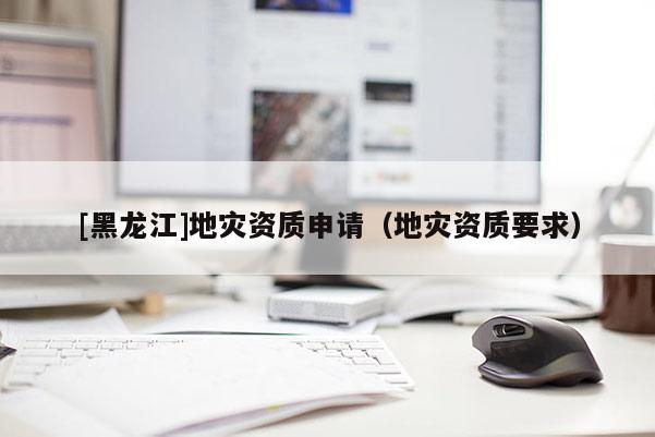 [黑龍江]地災(zāi)資質(zhì)申請（地災(zāi)資質(zhì)要求）